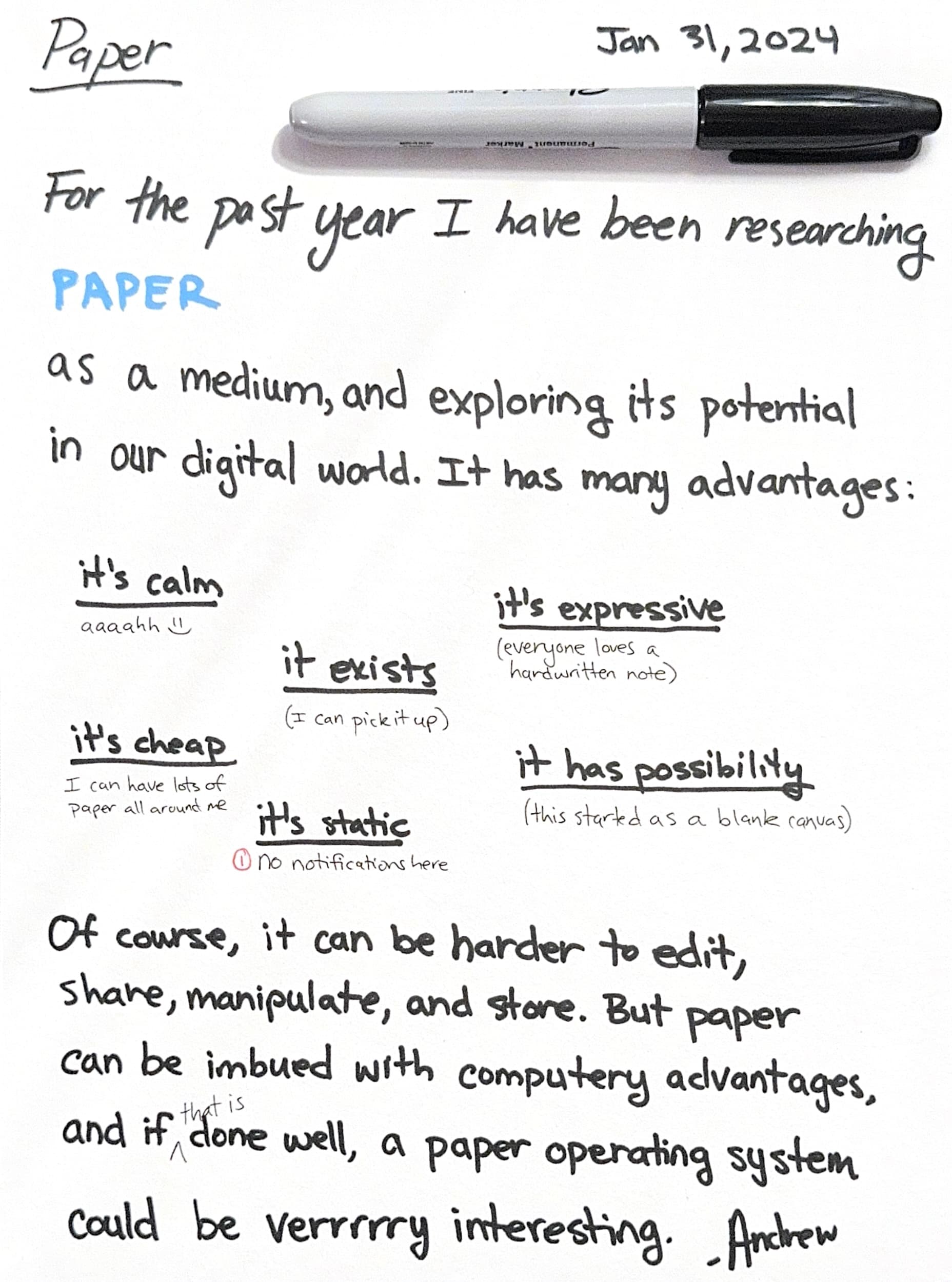 For the past year I have been researching PAPER as a medium, and explorings its potential in our digital world. It has many advantages. It's calm, it exists, it's expressive, it's cheap, it's static, and it has possibility. Of course, it can be harder to edit, share, manipulate and store. But paper can be imbued with computery advantages, and if that is done well, a paper operating system could be verrrry interesting. -Andrew